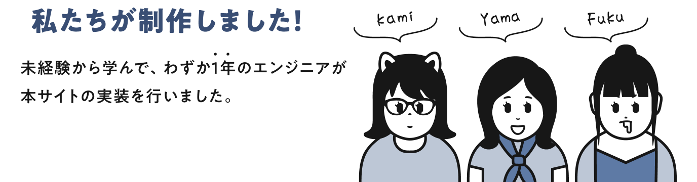 私たちが制作しました! 未経験から学んで、わずか1年のエンジニアが本サイトの実装を行いました。 kami yama fuku